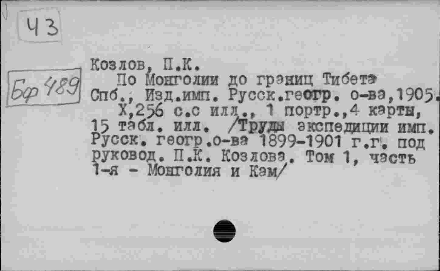 ﻿Козлов, U.K.
По Монголии до границ Тибет*
Спб., Изд.имп. Русск.геогр. о-ва,1905.
Х,2>6 с.с илл., 1 портр.,4 карты, 15 табл. илл. /Труда экспедиции имп. Русск. геогр.о-ва 1899-1901 г.г. под руковод. П.К. Козлова. Том 1, часть 1-я - Монголия и Кэм/